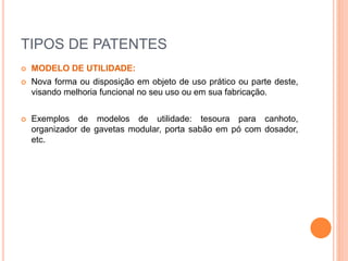 TIPOS DE PATENTES
 MODELO DE UTILIDADE:
 Nova forma ou disposição em objeto de uso prático ou parte deste,
visando melhoria funcional no seu uso ou em sua fabricação.
 Exemplos de modelos de utilidade: tesoura para canhoto,
organizador de gavetas modular, porta sabão em pó com dosador,
etc.
 