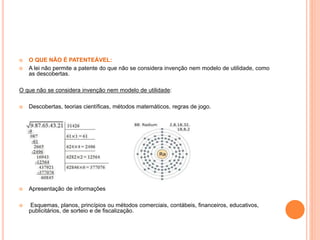  O QUE NÃO É PATENTEÁVEL:
 A lei não permite a patente do que não se considera invenção nem modelo de utilidade, como
as descobertas.
O que não se considera invenção nem modelo de utilidade:
 Descobertas, teorias científicas, métodos matemáticos, regras de jogo.
 Apresentação de informações
 Esquemas, planos, princípios ou métodos comerciais, contábeis, financeiros, educativos,
publicitários, de sorteio e de fiscalização.
 