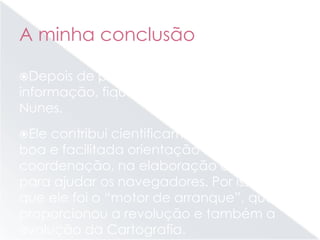 A minha conclusão
Depois de pesquisar e analisar toda a
informação, fiquei a saber quem foi Pedro
Nunes.
Ele contribui cientificamente para uma
boa e facilitada orientação e
coordenação, na elaboração de mapas
para ajudar os navegadores. Por isso, acho
que ele foi o “motor de arranque”, que
proporcionou a revolução e também a
evolução da Cartografia.
 