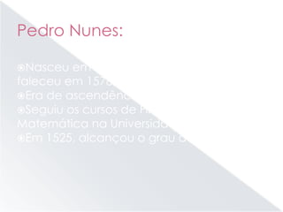 Pedro Nunes:
Nasceu em Alcácer do Sal em 1502 e
faleceu em 1578, em Coimbra;
Era de ascendência judaica;
Seguiu os cursos de Filosofia e de
Matemática na Universidade de Lisboa;
Em 1525, alcançou o grau de Bacharel.
 