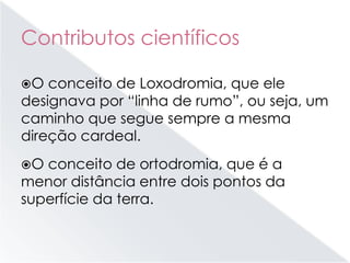 Contributos científicos
O conceito de Loxodromia, que ele
designava por “linha de rumo”, ou seja, um
caminho que segue sempre a mesma
direção cardeal.
O conceito de ortodromia, que é a
menor distância entre dois pontos da
superfície da terra.
 