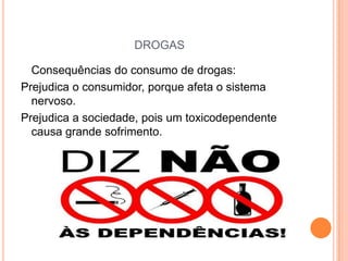 DROGAS

  Consequências do consumo de drogas:
Prejudica o consumidor, porque afeta o sistema
  nervoso.
Prejudica a sociedade, pois um toxicodependente
  causa grande sofrimento.
 