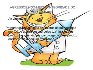 AGRESSÕES DO MEIO E INTEGRIDADE DO
              ORGANISMO

 As vacinas são:

Preparados constituídos por micróbios patogénicos
  mortos ou atenuados, ou pelas toxinas por eles
  produzidas que vão obrigar o organismo a produzir
  anticorpos e a adquirir imunidade.
 