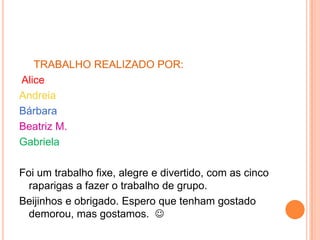 TRABALHO REALIZADO POR:
Alice
Andreia
Bárbara
Beatriz M.
Gabriela

Foi um trabalho fixe, alegre e divertido, com as cinco
  raparigas a fazer o trabalho de grupo.
Beijinhos e obrigado. Espero que tenham gostado
  demorou, mas gostamos. 
 