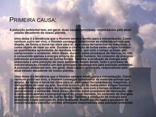 PRIMEIRA CAUSA:
A poluição ambiental tem, em geral, duas causas principais, responsáveis pelo atual
   estado decadente do nosso planeta.
   Uma delas é a tendência que o Homem sempre sentiu para a mecanização. Como
   nenhum outro ser vivo, o Homem consegue transformar as matérias-primas que
   dispõe, de forma a torná-las úteis para si, seja como ferramentas ou máquinas, e
   como objeto de lazer ou arte. Durante a confeção de todos estes artigos formam-
   se quantidades apreciáveis de resíduos inúteis, que com o tempo acabam por
   comprometer o ambiente. Além disso, durante estes processos de fabricação, não
   é consumida apenas a energia própria do corpo humano, há consumo de energias
   sobretudo provenientes de outras fontes. Também a produção de energia está
   associada a uma poluição do meio ambiente. Assim sendo, todo o processo de
   industrialização constitui um dos principais responsáveis pela poluição ambiental.
   A poluição ambiental tem, em geral, duas causas principais, responsáveis pelo
   atual estado decadente do nosso planeta.
   Uma delas é a tendência que o Homem sempre sentiu para a mecanização. Como
   nenhum outro ser vivo, o Homem consegue transformar as matérias-primas que
   dispõe, de forma a torná-las úteis para si, seja como ferramentas ou máquinas, e
   como objeto de lazer ou arte. Durante a confeção de todos estes artigos formam-
   se quantidades apreciáveis de resíduos inúteis, que com o tempo acabam por
   comprometer o ambiente. Além disso, durante estes processos de fabricação, não
   é consumida apenas a energia própria do corpo humano, há consumo de energias
   sobretudo provenientes de outras fontes. Também a produção de energia está
   associada a uma poluição do meio ambiente. Assim sendo, todo o processo de
   industrialização constitui um dos principais responsáveis pela poluição ambiental.
 
