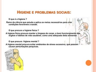 HIGIENE E PROBLEMAS SOCIAIS:
  O que é a higiene ?
Ramo da ciência que estuda e aplica os meios necessários para criar
  condições favoráveis a saúde.

   O que procura a higiene física ?
A higiene física procura manter a limpeza do corpo ,o bom funcionamento dos
   órgãos e hábitos de vida saudável, como uma adequada dieta alimentar.

   O que procura higiene mental ?
A higiene mental procura evitar ambientes de stress excessivo, que possam
   causar perturbações psíquicas.
 