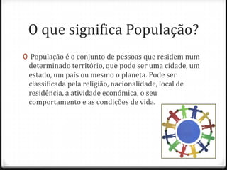 O que significa População?
0 População é o conjunto de pessoas que residem num
 determinado território, que pode ser uma cidade, um
 estado, um país ou mesmo o planeta. Pode ser
 classificada pela religião, nacionalidade, local de
 residência, a atividade económica, o seu
 comportamento e as condições de vida.
 