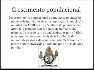 Crescimento populacional
0 O crescimento populacional é a mudança positiva do
 número de indivíduos de uma população. A população
 mundial em 1950 era de 2,5 biliões de pessoas e em
 2000 já existia mais de 6 biliões de humanos no
 planeta. De acordo com os dados obtidos junto à ONU,
 no nosso planeta vivem mais de 6,3 milhares de
 milhões de pessoas, das quais mais de 75% vivem em
 países subdesenvolvidos e com menos de dois dólares
 por dia.
 