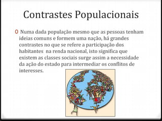 Contrastes Populacionais
0 Numa dada população mesmo que as pessoas tenham
 ideias comuns e formem uma nação, há grandes
 contrastes no que se refere a participação dos
 habitantes na renda nacional, isto significa que
 existem as classes sociais surge assim a necessidade
 da ação do estado para intermediar os conflitos de
 interesses.
 