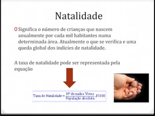 Natalidade
0 Significa o número de crianças que nascem
 anualmente por cada mil habitantes numa
 determinada área. Atualmente o que se verifica e uma
 queda global dos indicies de natalidade.

A taxa de natalidade pode ser representada pela
equação
 