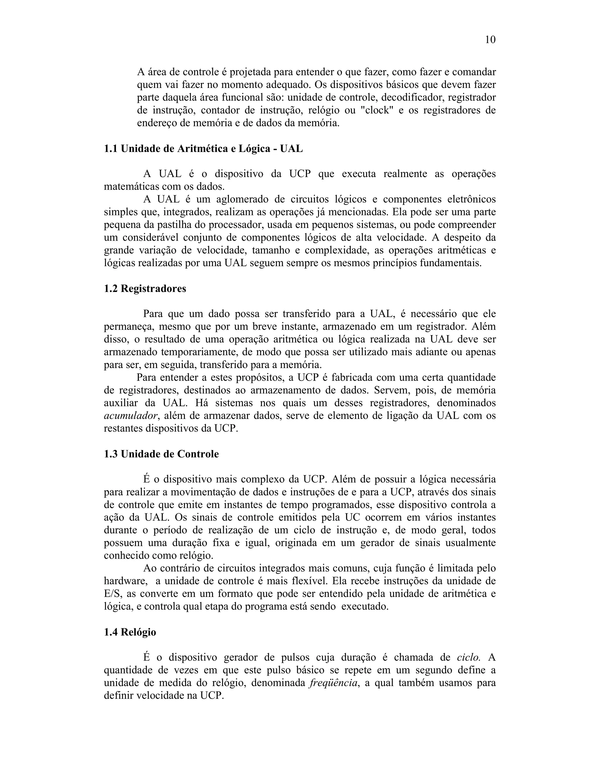 10
A área de controle é projetada para entender o que fazer, como fazer e comandar
quem vai fazer no momento adequado. Os dispositivos básicos que devem fazer
parte daquela área funcional são: unidade de controle, decodificador, registrador
de instrução, contador de instrução, relógio ou "clock" e os registradores de
endereço de memória e de dados da memória.
1.1 Unidade de Aritmética e Lógica - UAL
A UAL é o dispositivo da UCP que executa realmente as operações
matemáticas com os dados.
A UAL é um aglomerado de circuitos lógicos e componentes eletrônicos
simples que, integrados, realizam as operações já mencionadas. Ela pode ser uma parte
pequena da pastilha do processador, usada em pequenos sistemas, ou pode compreender
um considerável conjunto de componentes lógicos de alta velocidade. A despeito da
grande variação de velocidade, tamanho e complexidade, as operações aritméticas e
lógicas realizadas por uma UAL seguem sempre os mesmos princípios fundamentais.
1.2 Registradores
Para que um dado possa ser transferido para a UAL, é necessário que ele
permaneça, mesmo que por um breve instante, armazenado em um registrador. Além
disso, o resultado de uma operação aritmética ou lógica realizada na UAL deve ser
armazenado temporariamente, de modo que possa ser utilizado mais adiante ou apenas
para ser, em seguida, transferido para a memória.
Para entender a estes propósitos, a UCP é fabricada com uma certa quantidade
de registradores, destinados ao armazenamento de dados. Servem, pois, de memória
auxiliar da UAL. Há sistemas nos quais um desses registradores, denominados
acumulador, além de armazenar dados, serve de elemento de ligação da UAL com os
restantes dispositivos da UCP.
1.3 Unidade de Controle
É o dispositivo mais complexo da UCP. Além de possuir a lógica necessária
para realizar a movimentação de dados e instruções de e para a UCP, através dos sinais
de controle que emite em instantes de tempo programados, esse dispositivo controla a
ação da UAL. Os sinais de controle emitidos pela UC ocorrem em vários instantes
durante o período de realização de um ciclo de instrução e, de modo geral, todos
possuem uma duração fixa e igual, originada em um gerador de sinais usualmente
conhecido como relógio.
Ao contrário de circuitos integrados mais comuns, cuja função é limitada pelo
hardware, a unidade de controle é mais flexível. Ela recebe instruções da unidade de
E/S, as converte em um formato que pode ser entendido pela unidade de aritmética e
lógica, e controla qual etapa do programa está sendo executado.
1.4 Relógio
É o dispositivo gerador de pulsos cuja duração é chamada de ciclo. A
quantidade de vezes em que este pulso básico se repete em um segundo define a
unidade de medida do relógio, denominada freqüência, a qual também usamos para
definir velocidade na UCP.
 
