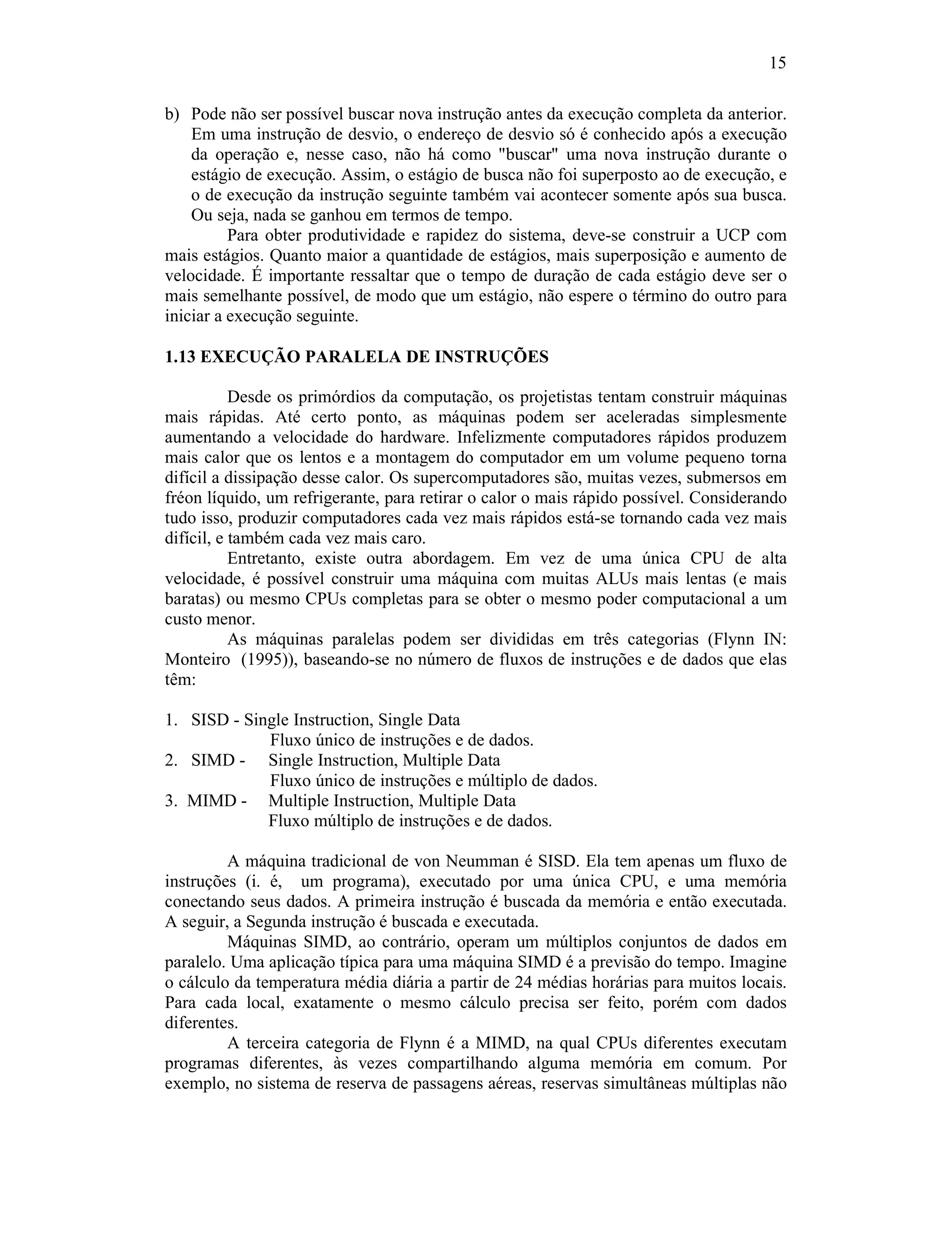15
b) Pode não ser possível buscar nova instrução antes da execução completa da anterior.
Em uma instrução de desvio, o endereço de desvio só é conhecido após a execução
da operação e, nesse caso, não há como "buscar" uma nova instrução durante o
estágio de execução. Assim, o estágio de busca não foi superposto ao de execução, e
o de execução da instrução seguinte também vai acontecer somente após sua busca.
Ou seja, nada se ganhou em termos de tempo.
Para obter produtividade e rapidez do sistema, deve-se construir a UCP com
mais estágios. Quanto maior a quantidade de estágios, mais superposição e aumento de
velocidade. É importante ressaltar que o tempo de duração de cada estágio deve ser o
mais semelhante possível, de modo que um estágio, não espere o término do outro para
iniciar a execução seguinte.
1.13 EXECUÇÃO PARALELA DE INSTRUÇÕES
Desde os primórdios da computação, os projetistas tentam construir máquinas
mais rápidas. Até certo ponto, as máquinas podem ser aceleradas simplesmente
aumentando a velocidade do hardware. Infelizmente computadores rápidos produzem
mais calor que os lentos e a montagem do computador em um volume pequeno torna
difícil a dissipação desse calor. Os supercomputadores são, muitas vezes, submersos em
fréon líquido, um refrigerante, para retirar o calor o mais rápido possível. Considerando
tudo isso, produzir computadores cada vez mais rápidos está-se tornando cada vez mais
difícil, e também cada vez mais caro.
Entretanto, existe outra abordagem. Em vez de uma única CPU de alta
velocidade, é possível construir uma máquina com muitas ALUs mais lentas (e mais
baratas) ou mesmo CPUs completas para se obter o mesmo poder computacional a um
custo menor.
As máquinas paralelas podem ser divididas em três categorias (Flynn IN:
Monteiro (1995)), baseando-se no número de fluxos de instruções e de dados que elas
têm:
1. SISD - Single Instruction, Single Data
Fluxo único de instruções e de dados.
2. SIMD - Single Instruction, Multiple Data
Fluxo único de instruções e múltiplo de dados.
3. MIMD - Multiple Instruction, Multiple Data
Fluxo múltiplo de instruções e de dados.
A máquina tradicional de von Neumman é SISD. Ela tem apenas um fluxo de
instruções (i. é, um programa), executado por uma única CPU, e uma memória
conectando seus dados. A primeira instrução é buscada da memória e então executada.
A seguir, a Segunda instrução é buscada e executada.
Máquinas SIMD, ao contrário, operam um múltiplos conjuntos de dados em
paralelo. Uma aplicação típica para uma máquina SIMD é a previsão do tempo. Imagine
o cálculo da temperatura média diária a partir de 24 médias horárias para muitos locais.
Para cada local, exatamente o mesmo cálculo precisa ser feito, porém com dados
diferentes.
A terceira categoria de Flynn é a MIMD, na qual CPUs diferentes executam
programas diferentes, às vezes compartilhando alguma memória em comum. Por
exemplo, no sistema de reserva de passagens aéreas, reservas simultâneas múltiplas não
 