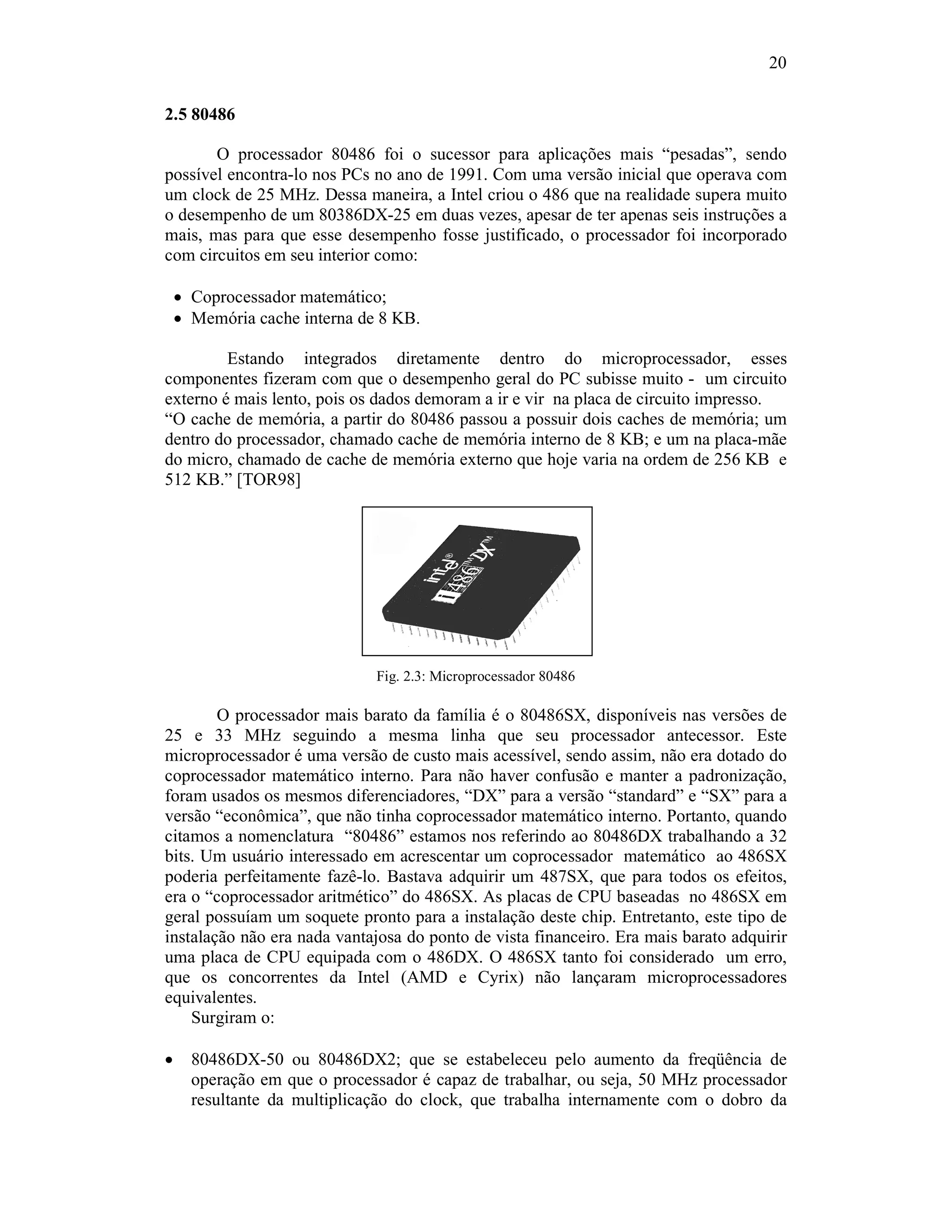 20
2.5 80486
O processador 80486 foi o sucessor para aplicações mais “pesadas”, sendo
possível encontra-lo nos PCs no ano de 1991. Com uma versão inicial que operava com
um clock de 25 MHz. Dessa maneira, a Intel criou o 486 que na realidade supera muito
o desempenho de um 80386DX-25 em duas vezes, apesar de ter apenas seis instruções a
mais, mas para que esse desempenho fosse justificado, o processador foi incorporado
com circuitos em seu interior como:
· Coprocessador matemático;
· Memória cache interna de 8 KB.
Estando integrados diretamente dentro do microprocessador, esses
componentes fizeram com que o desempenho geral do PC subisse muito - um circuito
externo é mais lento, pois os dados demoram a ir e vir na placa de circuito impresso.
“O cache de memória, a partir do 80486 passou a possuir dois caches de memória; um
dentro do processador, chamado cache de memória interno de 8 KB; e um na placa-mãe
do micro, chamado de cache de memória externo que hoje varia na ordem de 256 KB e
512 KB.” [TOR98]
Fig. 2.3: Microprocessador 80486
O processador mais barato da família é o 80486SX, disponíveis nas versões de
25 e 33 MHz seguindo a mesma linha que seu processador antecessor. Este
microprocessador é uma versão de custo mais acessível, sendo assim, não era dotado do
coprocessador matemático interno. Para não haver confusão e manter a padronização,
foram usados os mesmos diferenciadores, “DX” para a versão “standard” e “SX” para a
versão “econômica”, que não tinha coprocessador matemático interno. Portanto, quando
citamos a nomenclatura “80486” estamos nos referindo ao 80486DX trabalhando a 32
bits. Um usuário interessado em acrescentar um coprocessador matemático ao 486SX
poderia perfeitamente fazê-lo. Bastava adquirir um 487SX, que para todos os efeitos,
era o “coprocessador aritmético” do 486SX. As placas de CPU baseadas no 486SX em
geral possuíam um soquete pronto para a instalação deste chip. Entretanto, este tipo de
instalação não era nada vantajosa do ponto de vista financeiro. Era mais barato adquirir
uma placa de CPU equipada com o 486DX. O 486SX tanto foi considerado um erro,
que os concorrentes da Intel (AMD e Cyrix) não lançaram microprocessadores
equivalentes.
Surgiram o:
· 80486DX-50 ou 80486DX2; que se estabeleceu pelo aumento da freqüência de
operação em que o processador é capaz de trabalhar, ou seja, 50 MHz processador
resultante da multiplicação do clock, que trabalha internamente com o dobro da
 
