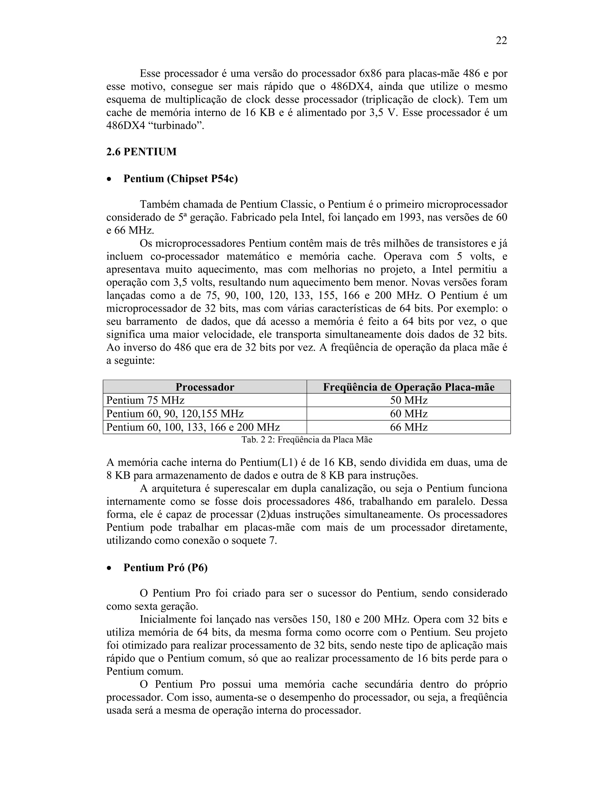 22
Esse processador é uma versão do processador 6x86 para placas-mãe 486 e por
esse motivo, consegue ser mais rápido que o 486DX4, ainda que utilize o mesmo
esquema de multiplicação de clock desse processador (triplicação de clock). Tem um
cache de memória interno de 16 KB e é alimentado por 3,5 V. Esse processador é um
486DX4 “turbinado”.
2.6 PENTIUM
· Pentium (Chipset P54c)
Também chamada de Pentium Classic, o Pentium é o primeiro microprocessador
considerado de 5ª geração. Fabricado pela Intel, foi lançado em 1993, nas versões de 60
e 66 MHz.
Os microprocessadores Pentium contêm mais de três milhões de transistores e já
incluem co-processador matemático e memória cache. Operava com 5 volts, e
apresentava muito aquecimento, mas com melhorias no projeto, a Intel permitiu a
operação com 3,5 volts, resultando num aquecimento bem menor. Novas versões foram
lançadas como a de 75, 90, 100, 120, 133, 155, 166 e 200 MHz. O Pentium é um
microprocessador de 32 bits, mas com várias características de 64 bits. Por exemplo: o
seu barramento de dados, que dá acesso a memória é feito a 64 bits por vez, o que
significa uma maior velocidade, ele transporta simultaneamente dois dados de 32 bits.
Ao inverso do 486 que era de 32 bits por vez. A freqüência de operação da placa mãe é
a seguinte:
Processador Freqüência de Operação Placa-mãe
Pentium 75 MHz 50 MHz
Pentium 60, 90, 120,155 MHz 60 MHz
Pentium 60, 100, 133, 166 e 200 MHz 66 MHz
Tab. 2 2: Freqüência da Placa Mãe
A memória cache interna do Pentium(L1) é de 16 KB, sendo dividida em duas, uma de
8 KB para armazenamento de dados e outra de 8 KB para instruções.
A arquitetura é superescalar em dupla canalização, ou seja o Pentium funciona
internamente como se fosse dois processadores 486, trabalhando em paralelo. Dessa
forma, ele é capaz de processar (2)duas instruções simultaneamente. Os processadores
Pentium pode trabalhar em placas-mãe com mais de um processador diretamente,
utilizando como conexão o soquete 7.
· Pentium Pró (P6)
O Pentium Pro foi criado para ser o sucessor do Pentium, sendo considerado
como sexta geração.
Inicialmente foi lançado nas versões 150, 180 e 200 MHz. Opera com 32 bits e
utiliza memória de 64 bits, da mesma forma como ocorre com o Pentium. Seu projeto
foi otimizado para realizar processamento de 32 bits, sendo neste tipo de aplicação mais
rápido que o Pentium comum, só que ao realizar processamento de 16 bits perde para o
Pentium comum.
O Pentium Pro possui uma memória cache secundária dentro do próprio
processador. Com isso, aumenta-se o desempenho do processador, ou seja, a freqüência
usada será a mesma de operação interna do processador.
 