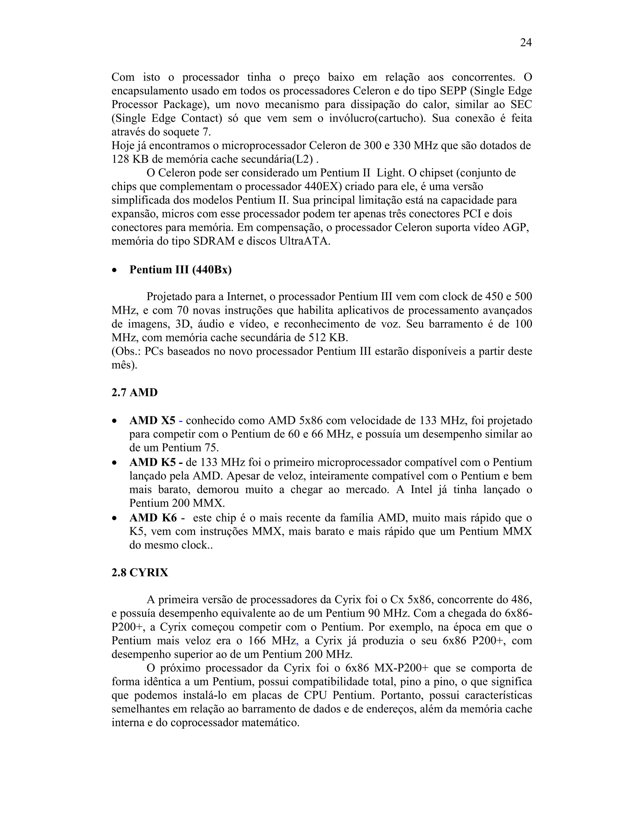 24
Com isto o processador tinha o preço baixo em relação aos concorrentes. O
encapsulamento usado em todos os processadores Celeron e do tipo SEPP (Single Edge
Processor Package), um novo mecanismo para dissipação do calor, similar ao SEC
(Single Edge Contact) só que vem sem o invólucro(cartucho). Sua conexão é feita
através do soquete 7.
Hoje já encontramos o microprocessador Celeron de 300 e 330 MHz que são dotados de
128 KB de memória cache secundária(L2) .
O Celeron pode ser considerado um Pentium II Light. O chipset (conjunto de
chips que complementam o processador 440EX) criado para ele, é uma versão
simplificada dos modelos Pentium II. Sua principal limitação está na capacidade para
expansão, micros com esse processador podem ter apenas três conectores PCI e dois
conectores para memória. Em compensação, o processador Celeron suporta vídeo AGP,
memória do tipo SDRAM e discos UltraATA.
· Pentium III (440Bx)
Projetado para a Internet, o processador Pentium III vem com clock de 450 e 500
MHz, e com 70 novas instruções que habilita aplicativos de processamento avançados
de imagens, 3D, áudio e vídeo, e reconhecimento de voz. Seu barramento é de 100
MHz, com memória cache secundária de 512 KB.
(Obs.: PCs baseados no novo processador Pentium III estarão disponíveis a partir deste
mês).
2.7 AMD
· AMD X5 - conhecido como AMD 5x86 com velocidade de 133 MHz, foi projetado
para competir com o Pentium de 60 e 66 MHz, e possuía um desempenho similar ao
de um Pentium 75.
· AMD K5 - de 133 MHz foi o primeiro microprocessador compatível com o Pentium
lançado pela AMD. Apesar de veloz, inteiramente compatível com o Pentium e bem
mais barato, demorou muito a chegar ao mercado. A Intel já tinha lançado o
Pentium 200 MMX.
· AMD K6 - este chip é o mais recente da família AMD, muito mais rápido que o
K5, vem com instruções MMX, mais barato e mais rápido que um Pentium MMX
do mesmo clock..
2.8 CYRIX
A primeira versão de processadores da Cyrix foi o Cx 5x86, concorrente do 486,
e possuía desempenho equivalente ao de um Pentium 90 MHz. Com a chegada do 6x86-
P200+, a Cyrix começou competir com o Pentium. Por exemplo, na época em que o
Pentium mais veloz era o 166 MHz, a Cyrix já produzia o seu 6x86 P200+, com
desempenho superior ao de um Pentium 200 MHz.
O próximo processador da Cyrix foi o 6x86 MX-P200+ que se comporta de
forma idêntica a um Pentium, possui compatibilidade total, pino a pino, o que significa
que podemos instalá-lo em placas de CPU Pentium. Portanto, possui características
semelhantes em relação ao barramento de dados e de endereços, além da memória cache
interna e do coprocessador matemático.
 