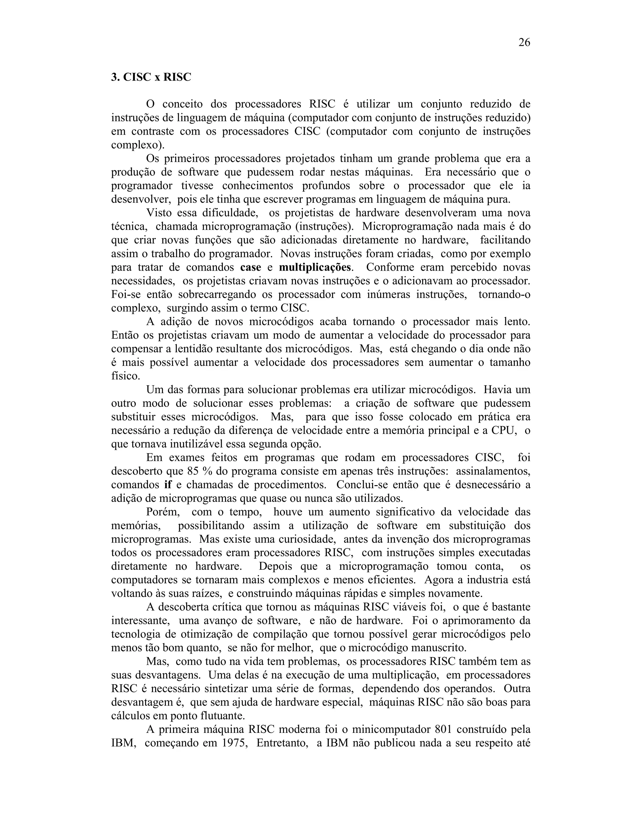 26
3. CISC x RISC
O conceito dos processadores RISC é utilizar um conjunto reduzido de
instruções de linguagem de máquina (computador com conjunto de instruções reduzido)
em contraste com os processadores CISC (computador com conjunto de instruções
complexo).
Os primeiros processadores projetados tinham um grande problema que era a
produção de software que pudessem rodar nestas máquinas. Era necessário que o
programador tivesse conhecimentos profundos sobre o processador que ele ia
desenvolver, pois ele tinha que escrever programas em linguagem de máquina pura.
Visto essa dificuldade, os projetistas de hardware desenvolveram uma nova
técnica, chamada microprogramação (instruções). Microprogramação nada mais é do
que criar novas funções que são adicionadas diretamente no hardware, facilitando
assim o trabalho do programador. Novas instruções foram criadas, como por exemplo
para tratar de comandos case e multiplicações. Conforme eram percebido novas
necessidades, os projetistas criavam novas instruções e o adicionavam ao processador.
Foi-se então sobrecarregando os processador com inúmeras instruções, tornando-o
complexo, surgindo assim o termo CISC.
A adição de novos microcódigos acaba tornando o processador mais lento.
Então os projetistas criavam um modo de aumentar a velocidade do processador para
compensar a lentidão resultante dos microcódigos. Mas, está chegando o dia onde não
é mais possível aumentar a velocidade dos processadores sem aumentar o tamanho
físico.
Um das formas para solucionar problemas era utilizar microcódigos. Havia um
outro modo de solucionar esses problemas: a criação de software que pudessem
substituir esses microcódigos. Mas, para que isso fosse colocado em prática era
necessário a redução da diferença de velocidade entre a memória principal e a CPU, o
que tornava inutilizável essa segunda opção.
Em exames feitos em programas que rodam em processadores CISC, foi
descoberto que 85 % do programa consiste em apenas três instruções: assinalamentos,
comandos if e chamadas de procedimentos. Conclui-se então que é desnecessário a
adição de microprogramas que quase ou nunca são utilizados.
Porém, com o tempo, houve um aumento significativo da velocidade das
memórias, possibilitando assim a utilização de software em substituição dos
microprogramas. Mas existe uma curiosidade, antes da invenção dos microprogramas
todos os processadores eram processadores RISC, com instruções simples executadas
diretamente no hardware. Depois que a microprogramação tomou conta, os
computadores se tornaram mais complexos e menos eficientes. Agora a industria está
voltando às suas raízes, e construindo máquinas rápidas e simples novamente.
A descoberta crítica que tornou as máquinas RISC viáveis foi, o que é bastante
interessante, uma avanço de software, e não de hardware. Foi o aprimoramento da
tecnologia de otimização de compilação que tornou possível gerar microcódigos pelo
menos tão bom quanto, se não for melhor, que o microcódigo manuscrito.
Mas, como tudo na vida tem problemas, os processadores RISC também tem as
suas desvantagens. Uma delas é na execução de uma multiplicação, em processadores
RISC é necessário sintetizar uma série de formas, dependendo dos operandos. Outra
desvantagem é, que sem ajuda de hardware especial, máquinas RISC não são boas para
cálculos em ponto flutuante.
A primeira máquina RISC moderna foi o minicomputador 801 construído pela
IBM, começando em 1975, Entretanto, a IBM não publicou nada a seu respeito até
 