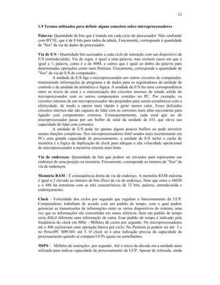 12
1.9 Termos utilizados para definir alguns conceitos sobre microprocessadores
Palavra- Quantidade de bits que é tratada em cada ciclo do processador. Não confundir
com BYTE, que é de 8 bits para todos da tabela. Fisicamente, corresponde à quantidade
de "fios" da via de dados do processador.
Via de E/S - Quantidade bits acessados a cada ciclo de interação com um dispositivo de
E/S (entrada/saída). Via de regra, é igual a uma palavra, mas existem casos em que é
igual a ½ palavra, como é o do 8088, e outros que é igual ao dobro do palavra para
determinadas operações como num Pentium. Fisicamente, corresponde a quantidade de
"fios" da via de E/S do computador.
A unidade de E/S liga o microprocessador aos outros circuitos do computador,
transmitindo informações de programa e de dados para os registradores da unidade de
controle e da unidade de aritmética e lógica. A unidade de E/S faz uma correspondência
entre os níveis de sinal e a sincronização dos circuitos internos de estado sólido do
microprocessador com os outros componentes contidos no PC. Por exemplo, os
circuitos internos de um microprocessador são projetados para serem econômicos com a
eletricidade, de modo a operar mais rápido e gerar menos calor. Esses delicados
circuitos internos não são capazes de lidar com as correntes mais altas necessárias para
ligação com componentes externos. Consequentemente, cada sinal que sai do
microprocessador passa por um buffer de sinal da unidade de I/O, que eleva sua
capacidade de lidar com correntes.
A unidade de E/S pode ter apenas alguns poucos buffers ou pode envolver
muitas funções complexas. Nos microprocessadores Intel usados mais recentemente em
PCs com grande capacidade de processamento, a unidade de E/S inclui o cache de
memória e a lógica de duplicação de clock para adequar a alta velocidade operacional
do microprocessador a memória externa mais lenta.
Via de endereços- Quantidade de bits que podem ser enviados para representar um
endereço de uma posição na memória. Fisicamente, corresponde ao número de "fios" da
via de endereços.
Memória RAM - É conseqüência direta da via de endereço. A memória RAM máxima
é igual a 2 elevado ao número de bits (fios) da via de endereço. Note que entre o 68020
e o 486 há estruturas com as três características de 32 bits, palavra, entrada/saída e
endereçamento.
Clock - Velocidade dos ciclos por segundo que regulam o funcionamento da UCP.
Computadores trabalham de acordo com um padrão de tempo, com o qual podem
gerenciar as transmissões de informações entre os vários dispositivos do sistema, uma
vez que as informações são convertidas em sinais elétricos. Sem um padrão de tempo
seria difícil diferente uma informação de outra. Esse padrão de tempo é indicado pela
freqüência do clock em MHz - Milhões de ciclos por segundo. Os microprocessadores
até o 486 realizavam uma operação básica por ciclo; No Pentium já podem ser até 2 e
no PowerPC MPC601 até 3. O clock só é uma indicação precisa da capacidade de
processamento quando se compara UCPs iguais ou semelhantes.
MIPS - Milhões de instruções por segundo. Até o início da década era a unidade mais
utilizada para indicar capacidade do processamento da UCP. Apesar de criticada, ainda
 