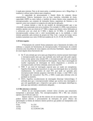 13
é usada para sistemas. Para os de maior porte, a unidade passou a ser o Mega-flops. A
tendência é utilizar outros índices mais complexos.
A capacidade de processamento é função direta do conjunto dessas
características: Palavra, barramento (via ou bus), memória, velocidade do clock,
capacidade (MIPS ou outro índice), e também de outros fatores como arquitetura do
microprocessador, seu conjunto de instruções básica, arquitetura do Sistema e, em
especial, como esse conjunto se comporta em cada tipo de aplicação.
É comum durante a vida de um modelo de microprocessador que a sua
velocidade seja aumentada com novos modelos; Um exemplo é o 8086, cujos primeiros
modelos operam com um clock de 4,77 MHz e alguns anos depois vários fabricantes já
o utilizavam com um clock de 8 MHz e depois de 10 MHz. A velocidade do
microprocessador começa com o valor recomendado que é, na realidade, o valor
mínimo garantido, pela estrutura de projeto do Chip. Com o passar do tempo, novos
modelos aumentam esse valor; O 486 tem modelos de 16, 25, 33, 40, 50 e 66 MHz.
1.10 Interrupções
O barramento de controle forma juntamente com o barramento de dados e de
endereço o conjunto de barramentos do microprocessador. O barramento de controle
armazena uma miscelânea de sinais digitais com diversas finalidades. Alguns exemplos
de sinais digitais desse barramento são:
· Int: É uma entrada que serve para que dispositivos externos possam interromper
o microprocessador para que seja realizada uma tarefa que não pode esperar.
Como existe apenas uma entrada INT, o microprocessador opera em conjunto
com um chip chamado Controlador de Interrupções. Esse chip é encarregado de
receber requisições de interrupção de vários dispositivos e enviá-las ao
microprocessador, de forma ordenada, através do sinal INT.
· NMI: É um sinal de interrupção especial para ser usado em emergências.
Significa Interrupção não mascarável, ou seja, essa interrupção deve ser atendida
imediatamente. Ao contrário do sinal INT, que pode ser ignorado pelo
microprocessador durante pequenos intervalos de tempo, o sinal NMI é uma
interrupção não mascarável. Nos PCs, o NMI é usado para informar erros de
paridade na memória.
· INTA: Significa reconhecimento de interrupção (Interrupt Acknowledge). É
utilizada para que o microprocessador indique que aceitou uma interrupção, e
que está aguardando que o dispositivo que gerou a interrupção identifique-se,
para que seja realizado o atendimento adequado.
1.11 Bits internos e externos
Dentro de um microprocessador, existem vários circuitos que armazenam,
transportam e processam dados. Nos microprocessadores 386 e 486, tais circuitos
operam com 32 bits de cada vez.
Quanto maior o número de bits internos de um microprocessador, mais veloz
poderá realizar cálculos e processamento de instruções em geral. Abaixo são
apresentados os limites de números inteiros positivos que podem ser manipulados com
8, 16 e 32 bits:
8 bits 0 a 255
16 bits 0 a 65.535
32 bits 0 a 4.294.967.296
 