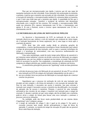 14
Para que um microprocessador seja rápido, é preciso que ele seja capaz de
manipular instruções em alta velocidade. Essas instruções são armazenadas na memória,
e portanto, é preciso que a memória seja acessada em alta velocidade. Em conjunto com
a execução de instruções, o microprocessador também lê e armazena dados na memória,
o que é mais uma razão para que a memória seja rápida. A quantidade de bits que o
microprocessador consegue transferir e recuperar da memória está diretamente
relacionada com o número de bits externos. Por exemplo, o microprocessador 8088,
usado nos primeiros PCs, operava internamente com 16 bits, e externamente com
apenas 8. Já com o Pentium, ocorre o inverso: opera internamente com 32 bits e
externamente com 64.
1.12 METODOLOGIA DE LINHA DE MONTAGEM OU PIPELINE
Ao descrever o funcionamento da UCP, na realização de seus ciclos de
instrução observa-se que, embora o ciclo de instrução seja composto de várias etapas,
ele é realizado basicamente de forma seqüencial, isto é, uma etapa se inicia após a
conclusão da anterior.
UCPs deste tipo vêm sendo usadas desde as primeiras gerações de
computadores, e muitos aperfeiçoamentos tecnológicos foram introduzidos para reduzir
o tempo de processamento de uma instrução, entre os quais o aumento tecnológico do
relógio e a tecnologia de semicondutor, com seus sucessivos melhoramentos em
fabricação e miniaturização.
Uma outra metodologia, usada há muito tempo pelas fábricas de automóvel e
por inúmeras outras indústrias, consiste em dividir o processo de fabricação em estágios
independentes, que, por isso, podem se superpor uns aos outros, no tempo. Denomina-se
linha de montagem ou pipeline. Em computação, a metodologia de construção da UCP
composta de estágios permitiu que, também nestes sistemas, se adotasse esta técnica.
A característica principal do processo de "pipelining" reside em duas premissas
básicas:
a) a divisão do processo (seja o de fabricação de um automóvel, de uma TV ou ciclo de
uma instrução na UCP) em estágios de realização independentes um do outro; e
b) um novo produto inicia seu processo de fabricação ou execução depois de o anterior
concluir seu processo.
Suponhamos que o processo de realização do ciclo de uma instrução seja
dividido em dois estágios: o da leitura da instrução e o da execução da instrução lida.
Para ler uma instrução, é necessário um acesso à memória, mas para executar a
instrução nem sempre é necessário acessar a memória (na decodificação e na execução
da operação não há acessos à memória). Portanto, é possível ler uma instrução,
utilizando-se dos circuitos de um estágio, e transferir esta instrução para o estágio de
execução. E, durante o período em que, neste estágio, não há atividade com a memória,
pode-se ativar o estágio de leitura para buscar uma nova instrução e continuar o
processo com novas instruções.
Na realidade, pode não haver muita produtividade em um sistema destes
("pipelining" com 2 estágios), porque:
a) o tempo de realização do estágio L não é igual ao do estágio E. Em geral, a
execução consome mais tempo, devido principalmente à etapa de busca de
operando. E, portanto, na maioria do tempo de execução (E) pode não ser possível
haver outra busca de instrução.
 