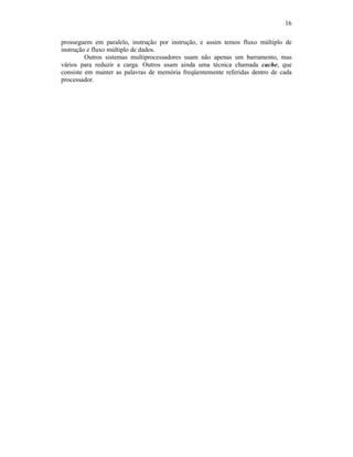 16
prosseguem em paralelo, instrução por instrução, e assim temos fluxo múltiplo de
instrução e fluxo múltiplo de dados.
Outros sistemas multiprocessadores usam não apenas um barramento, mas
vários para reduzir a carga. Outros usam ainda uma técnica chamada cache, que
consiste em manter as palavras de memória freqüentemente referidas dentro de cada
processador.
 