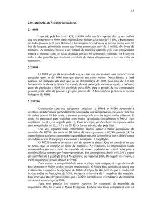17
2.0 Categorias de Microprocessadores:
2.1 8086
Lançado pela Intel em 1978, o 8086 tinha um desempenho dez vezes melhor
que seu antecessor o 8080. Seus registradores tinham a largura de 16 bits, o barramento
de dados passou de 8 para 16 bits e o barramento de endereços se tornou maior com 20
bits de largura, permitindo assim que fosse controlado mais de 1 milhão de bytes de
memória. A memória passou a ser tratada de maneira diferente pois esse processador
tratava a mesma como se fosse dividida em até 16 segmentos contendo 64 kilobytes
cada, e não permitia que nenhuma estrutura de dados ultrapassasse a barreira entre os
segmentos.
2.2 8088
O 8088 surgiu da necessidade em se criar um processador com características
parecidas com as do 8086 mas que tivesse um custo menor. Dessa forma, a Intel
colocou no mercado um chip que só se diferenciava do 8086 pelo fato de Ter um
barramento de dados de 8 bits. Em virtude de sua concepção menos avançada e do baixo
custo de produção o 8088 foi escolhido pela IBM, para o projeto de seu computador
pessoal, pois, além de possuir o projeto interno de 16 bits também pertencia à mesma
linhagem do 8080.
2.3 80286
Comparado com seu antecessor imediato (o 8086), o 80286 apresentava
diversas características particularmente adequadas aos computadores pessoais. Seu bus
de dados possui 16 bits reais, o mesmo acontecendo com os registradores internos. E
ainda foi projetado para trabalhar com maior velocidade, inicialmente 6 MHz, logo
ampliados par 8 e, em seguida para 10. Com o tempo, versões deste microprocessador
com velocidades de 12,5, 16 e até 20 MHz foram introduzidas pela Intel.
Um dos aspectos mais importantes acabou sendo a maior capacidade de
memória do 80286. Ao invés de 20 linhas de endereçamento, o 80286 possuía 24. As
quatro linhas adicionais aumentam a quantidade máxima de memória que o chip é capaz
de endereçar em 15 megabytes, elevando o total para 16 megabytes.
O 80286 também permitia o uso da memória virtual. Que ao contrário do que
se pensa, não se compõe de chips de memória. Ao contrário, as informações ficam
armazenadas em outro meio de memória de massa, podendo ser transferidas para a
memória física sempre que forem necessárias. Em conseqüência disso, o 80286 é capaz
de controlar até 1 gigabyte (1024 Megabytes) de memória total, 16 megabytes físicos, e
1008 megabytes virtuais (Rosch (1993)).
Para manter a compatibilidade com os chips mais antigos, os engenheiros da
Intel dotaram o 80286 de dois modos operacionais. O Modo Real reproduzia quase que
exatamente o esquema de operação do 8086. A cópia foi tão perfeita que o modo real
herdou todas as limitações do 8086, inclusive a barreira de 1 megabyte de memória.
Essa restrição era obrigatória para que o 80286 identificasse os endereços de memória
da mesma maneira que o 8086.
Para tirar partido dos maiores recursos do tratamento de memória da
arquitetura 286, foi criado o Modo Protegido. Embora não fosse compatível com os
 