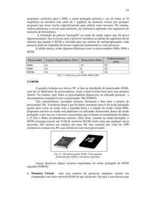 18
programas existentes para o 8086, o modo protegido permitia o uso de todos os 16
megabytes de memória real, além de 1 gigabyte de memória virtual, por qualquer
programa que fosse escrito especificamente para utilizar esses recursos. No entanto,
embora permitisse o uso de mais memória, ele continuava operando com segmentos de
memória de 64 kilobytes.
A utilização da palavra "protegido" no nome do modo sugere que ele provê
alguma proteção. Isso é correto, pois é possível inicializar as tabelas de segmentos de tal
maneira que quando o 80286 é utilizado para um sistema de multiprogramação, cada
processo pode ser impedido de acessar segmentos pertencentes a outro processo.
A tabela abaixo, exibe algumas diferenças entre os processadores 8086, 8088 e
80286:
Processador Largura Registradores (bits) Barramento (bits)
Endereçamento
(bits)
8086 16 16 20
8088 16 8 20
80286 16 16 24
Tab. 2.1 Diferenças entre 8086, 8088, 8286
2.4 80386
A grande evolução nos micros PC se deu na introdução do processador 80386,
com ele os fabricantes de processadores, como a Intel tiveram base para seus projetos
futuros. No entanto, hoje todos os processadores disponíveis no mercado possuem o
funcionamento compatível com o processador 386 [TOR98].
Três características, inovações técnicas, formaram a base para o projeto do
processador 386. A primeira delas é que há tantas instruções para ir do modo protegido
quanto para voltar ao modo real; a segunda delas é a criação do modo virtual 8086,
programas escritos no modo real pudessem ser utilizados diretamente dentro do modo
protegido; e por sua vez a terceira característica que se baseia na manipulação de dados
a 32 bits o dobro da plataforma anterior. Além disso, estando no modo protegido, o
80386 consegue acessar até 4 GB de memória (RAM) muito mais que qualquer micro
necessita. Isto ocorreu em meados dos anos 80, mas somente por volta de 1990
tornaram-se comuns nos PCs que utilizavam este microprocessador.
Fig. 2.1: Microprocessador 80386. O da esquerda
produzido pela AMD e o da direita, pela Intel.
Vamos descrever alguns recursos importantes do modo protegido do 80386
segundo [TOR98]:
· Memória Virtual: com essa maneira de gerenciar, podemos simular um
computador com mais memória RAM do que ele possui. Ou seja, é uma técnica que
 