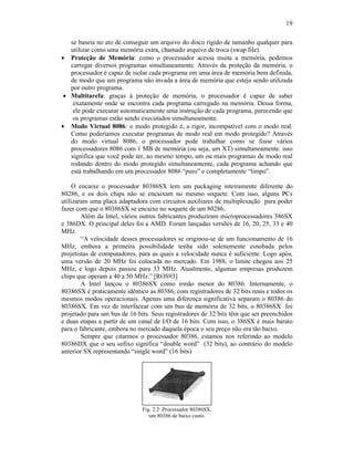 19
se baseia no ato de conseguir um arquivo do disco rígido de tamanho qualquer para
utilizar como uma memória extra, chamado arquivo de troca (swap file).
· Proteção de Memória: como o processador acessa muita a memória, podemos
carregar diversos programas simultaneamente. Através da proteção da memória, o
processador é capaz de isolar cada programa em uma área de memória bem definida,
de modo que um programa não invada a área de memória que esteja sendo utilizada
por outro programa.
· Multitarefa: graças à proteção de memória, o processador é capaz de saber
exatamente onde se encontra cada programa carregado na memória. Dessa forma,
ele pode executar automaticamente uma instrução de cada programa, parecendo que
os programas estão sendo executados simultaneamente.
· Modo Virtual 8086: o modo protegido é, a rigor, incompatível com o modo real.
Como poderíamos executar programas de modo real em modo protegido? Através
do modo virtual 8086, o processador pode trabalhar como se fosse vários
processadores 8086 com 1 MB de memória (ou seja, um XT) simultaneamente. isso
significa que você pode ter, ao mesmo tempo, um ou mais programas de modo real
rodando dentro do modo protegido simultaneamente, cada programa achando que
está trabalhando em um processador 8086 “puro” e completamente “limpo”.
O encaixe o processador 80386SX tem um packaging inteiramente diferente do
80286, e os dois chips não se encaixam no mesmo soquete. Com isso, alguns PCs
utilizaram uma placa adaptadora com circuitos auxiliares de multiplexação para poder
fazer com que o 80386SX se encaixe no soquete de um 80286.
Além da Intel, vários outros fabricantes produziram microprocessadores 386SX
e 386DX. O principal deles foi a AMD. Foram lançadas versões de 16, 20, 25, 33 e 40
MHz.
“A velocidade desses processadores se originou-se de um funcionamento de 16
MHz, embora a primeira possibilidade tenha sido solenemente esnobada pelos
projetistas de computadores, para as quais a velocidade nunca é suficiente. Logo após,
uma versão de 20 MHz foi colocada no mercado. Em 1988, o limite chegou aos 25
MHz, e logo depois passou para 33 MHz. Atualmente, algumas empresas produzem
chips que operam a 40 a 50 MHz.” [ROS93]
A Intel lançou o 80386SX como irmão menor do 80386. Internamente, o
80386SX é praticamente idêntico as 80386, com registradores de 32 bits reais e todos os
mesmos modos operacionais. Apenas uma diferença significativa separam o 80386 do
80386SX. Em vez de interfacear com um bus de memória de 32 bits, o 80386SX foi
projetado para um bus de 16 bits. Seus registradores de 32 bits têm que ser preenchidos
e duas etapas a partir de um canal de I/O de 16 bits. Com isso, o 386SX é mais barato
para o fabricante, embora no mercado daquela época o seu preço não era tão baixo.
Sempre que citarmos o processador 80386, estamos nos referindo ao modelo
80386DX que o seu sufixo significa “double word” (32 bits), ao contrário do modelo
anterior SX representando “single word” (16 bits)
Fig. 2.2: Processador 80386SX,
um 80386 de baixo custo.
 