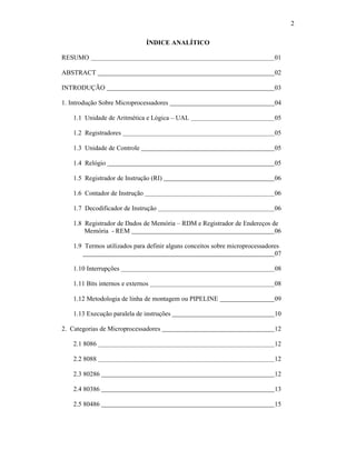 2
ÍNDICE ANALÍTICO
RESUMO 01
ABSTRACT 02
INTRODUÇÃO 03
1. Introdução Sobre Microprocessadores 04
1.1 Unidade de Aritmética e Lógica – UAL 05
1.2 Registradores 05
1.3 Unidade de Controle 05
1.4 Relógio 05
1.5 Registrador de Instrução (RI) 06
1.6 Contador de Instrução 06
1.7 Decodificador de Instrução 06
1.8 Registrador de Dados de Memória – RDM e Registrador de Endereços de
Memória - REM 06
1.9 Termos utilizados para definir alguns conceitos sobre microprocessadores
07
1.10 Interrupções 08
1.11 Bits internos e externos 08
1.12 Metodologia de linha de montagem ou PIPELINE 09
1.13 Execução paralela de instruções 10
2. Categorias de Microprocessadores 12
2.1 8086 12
2.2 8088 12
2.3 80286 12
2.4 80386 13
2.5 80486 15
 