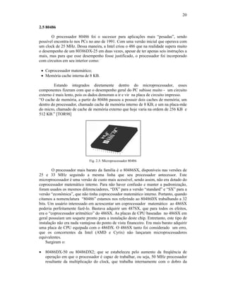 20
2.5 80486
O processador 80486 foi o sucessor para aplicações mais “pesadas”, sendo
possível encontra-lo nos PCs no ano de 1991. Com uma versão inicial que operava com
um clock de 25 MHz. Dessa maneira, a Intel criou o 486 que na realidade supera muito
o desempenho de um 80386DX-25 em duas vezes, apesar de ter apenas seis instruções a
mais, mas para que esse desempenho fosse justificado, o processador foi incorporado
com circuitos em seu interior como:
· Coprocessador matemático;
· Memória cache interna de 8 KB.
Estando integrados diretamente dentro do microprocessador, esses
componentes fizeram com que o desempenho geral do PC subisse muito - um circuito
externo é mais lento, pois os dados demoram a ir e vir na placa de circuito impresso.
“O cache de memória, a partir do 80486 passou a possuir dois caches de memória; um
dentro do processador, chamado cache de memória interno de 8 KB; e um na placa-mãe
do micro, chamado de cache de memória externo que hoje varia na ordem de 256 KB e
512 KB.” [TOR98]
Fig. 2.3: Microprocessador 80486
O processador mais barato da família é o 80486SX, disponíveis nas versões de
25 e 33 MHz seguindo a mesma linha que seu processador antecessor. Este
microprocessador é uma versão de custo mais acessível, sendo assim, não era dotado do
coprocessador matemático interno. Para não haver confusão e manter a padronização,
foram usados os mesmos diferenciadores, “DX” para a versão “standard” e “SX” para a
versão “econômica”, que não tinha coprocessador matemático interno. Portanto, quando
citamos a nomenclatura “80486” estamos nos referindo ao 80486DX trabalhando a 32
bits. Um usuário interessado em acrescentar um coprocessador matemático ao 486SX
poderia perfeitamente fazê-lo. Bastava adquirir um 487SX, que para todos os efeitos,
era o “coprocessador aritmético” do 486SX. As placas de CPU baseadas no 486SX em
geral possuíam um soquete pronto para a instalação deste chip. Entretanto, este tipo de
instalação não era nada vantajosa do ponto de vista financeiro. Era mais barato adquirir
uma placa de CPU equipada com o 486DX. O 486SX tanto foi considerado um erro,
que os concorrentes da Intel (AMD e Cyrix) não lançaram microprocessadores
equivalentes.
Surgiram o:
· 80486DX-50 ou 80486DX2; que se estabeleceu pelo aumento da freqüência de
operação em que o processador é capaz de trabalhar, ou seja, 50 MHz processador
resultante da multiplicação do clock, que trabalha internamente com o dobro da
 