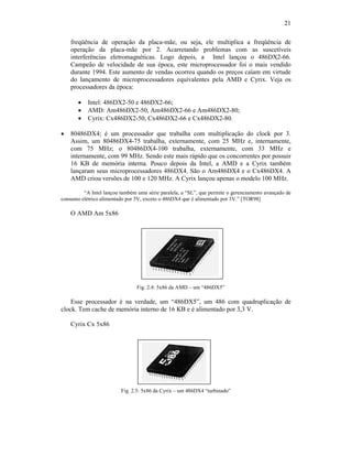 21
freqüência de operação da placa-mãe, ou seja, ele multiplica a freqüência de
operação da placa-mãe por 2. Acarretando problemas com as suscetíveis
interferências eletromagnéticas. Logo depois, a Intel lançou o 486DX2-66.
Campeão de velocidade de sua época, este microprocessador foi o mais vendido
durante 1994. Este aumento de vendas ocorreu quando os preços caíam em virtude
do lançamento de microprocessadores equivalentes pela AMD e Cyrix. Veja os
processadores da época:
· Intel: 486DX2-50 e 486DX2-66;
· AMD: Am486DX2-50, Am486DX2-66 e Am486DX2-80;
· Cyrix: Cx486DX2-50, Cx486DX2-66 e Cx486DX2-80.
· 80486DX4; é um processador que trabalha com multiplicação do clock por 3.
Assim, um 80486DX4-75 trabalha, externamente, com 25 MHz e, internamente,
com 75 MHz; o 80486DX4-100 trabalha, externamente, com 33 MHz e
internamente, com 99 MHz. Sendo este mais rápido que os concorrentes por possuir
16 KB de memória interna. Pouco depois da Intel, a AMD e a Cyrix também
lançaram seus microprocessadores 486DX4. São o Am486DX4 e o Cx486DX4. A
AMD criou versões de 100 e 120 MHz. A Cyrix lançou apenas o modelo 100 MHz.
“A Intel lançou também uma série paralela, a “SL”, que permite o gerenciamento avançado de
consumo elétrico alimentado por 5V, exceto o 486DX4 que é alimentado por 3V.” [TOR98]
O AMD Am 5x86
Fig. 2.4: 5x86 da AMD – um “486DX5”
Esse processador é na verdade, um “486DX5”, um 486 com quadruplicação de
clock. Tem cache de memória interno de 16 KB e é alimentado por 3,3 V.
Cyrix Cx 5x86
Fig. 2.5: 5x86 da Cyrix – um 486DX4 “turbinado”
 
