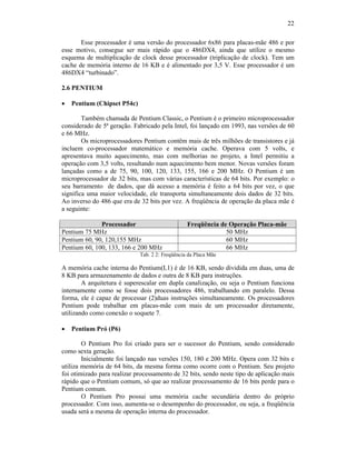 22
Esse processador é uma versão do processador 6x86 para placas-mãe 486 e por
esse motivo, consegue ser mais rápido que o 486DX4, ainda que utilize o mesmo
esquema de multiplicação de clock desse processador (triplicação de clock). Tem um
cache de memória interno de 16 KB e é alimentado por 3,5 V. Esse processador é um
486DX4 “turbinado”.
2.6 PENTIUM
· Pentium (Chipset P54c)
Também chamada de Pentium Classic, o Pentium é o primeiro microprocessador
considerado de 5ª geração. Fabricado pela Intel, foi lançado em 1993, nas versões de 60
e 66 MHz.
Os microprocessadores Pentium contêm mais de três milhões de transistores e já
incluem co-processador matemático e memória cache. Operava com 5 volts, e
apresentava muito aquecimento, mas com melhorias no projeto, a Intel permitiu a
operação com 3,5 volts, resultando num aquecimento bem menor. Novas versões foram
lançadas como a de 75, 90, 100, 120, 133, 155, 166 e 200 MHz. O Pentium é um
microprocessador de 32 bits, mas com várias características de 64 bits. Por exemplo: o
seu barramento de dados, que dá acesso a memória é feito a 64 bits por vez, o que
significa uma maior velocidade, ele transporta simultaneamente dois dados de 32 bits.
Ao inverso do 486 que era de 32 bits por vez. A freqüência de operação da placa mãe é
a seguinte:
Processador Freqüência de Operação Placa-mãe
Pentium 75 MHz 50 MHz
Pentium 60, 90, 120,155 MHz 60 MHz
Pentium 60, 100, 133, 166 e 200 MHz 66 MHz
Tab. 2 2: Freqüência da Placa Mãe
A memória cache interna do Pentium(L1) é de 16 KB, sendo dividida em duas, uma de
8 KB para armazenamento de dados e outra de 8 KB para instruções.
A arquitetura é superescalar em dupla canalização, ou seja o Pentium funciona
internamente como se fosse dois processadores 486, trabalhando em paralelo. Dessa
forma, ele é capaz de processar (2)duas instruções simultaneamente. Os processadores
Pentium pode trabalhar em placas-mãe com mais de um processador diretamente,
utilizando como conexão o soquete 7.
· Pentium Pró (P6)
O Pentium Pro foi criado para ser o sucessor do Pentium, sendo considerado
como sexta geração.
Inicialmente foi lançado nas versões 150, 180 e 200 MHz. Opera com 32 bits e
utiliza memória de 64 bits, da mesma forma como ocorre com o Pentium. Seu projeto
foi otimizado para realizar processamento de 32 bits, sendo neste tipo de aplicação mais
rápido que o Pentium comum, só que ao realizar processamento de 16 bits perde para o
Pentium comum.
O Pentium Pro possui uma memória cache secundária dentro do próprio
processador. Com isso, aumenta-se o desempenho do processador, ou seja, a freqüência
usada será a mesma de operação interna do processador.
 