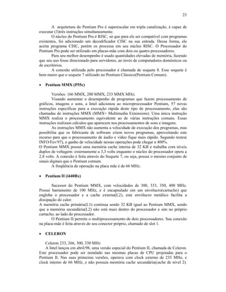 23
A arquitetura do Pentium Pro é superescalar em tripla canalização, é capaz de
executar (3)três instruções simultaneamente.
O núcleo do Pentium Pro é RISC, só que para ele ser compatível com programas
existentes, foi adicionado um decodificador CISC na sua entrada. Dessa forma, ele
aceita programa CISC, porém os processa em seu núcleo RISC. O Processador do
Pentium Pro pode ser utilizado em placas-mãe com dois ou quatro processadores.
Para seu melhor desempenho é usado quantidades elevadas de memória, fazendo
que seu uso fosse direcionado para servidores, ao invés de computadores domésticos ou
de escritórios.
A conexão utilizada pelo processador é chamada de soquete 8. Esse soquete é
bem maior que o soquete 7 utilizado no Pentium Clássico(Pentium Comum).
· Pentium MMX (P55c)
Versões: 166 MMX, 200 MMX, 233 MMX MHz;
Visando aumentar o desempenho de programas que fazem processamento de
gráficos, imagens e sons, a Intel adicionou ao microprocessador Pentium, 57 novas
instruções específicas para a execução rápida deste tipo de processamento, elas são
chamadas de instruções MMX (MMX= Multimedia Extensions). Uma única instrução
MMX realiza o processamento equivalente ao de várias instruções comuns. Essas
instruções realizam cálculos que aparecem nos processamentos de sons e imagens.
As instruções MMX não aumenta a velocidade de execução dos programas, mas
possibilita que os fabricante de software criem novos programas, aproveitando este
recurso para que o processamento de áudio e vídeo fique mais rápido. Segundo testes(
INFO/Fev/97), o ganho de velocidade nessas operações pode chegar a 400%.
O Pentium MMX possui uma memória cache interna de 32 KB e trabalha com níveis
duplos de voltagem: externamente a 3,3 volts enquanto o núcleo do processador opera a
2,8 volts. A conexão é feita através do Soquete 7, ou seja, possui o mesmo conjunto de
sinais digitais que o Pentium comum.
A freqüência de operação na placa mãe é de 66 MHz.
· Pentium II (i440Bx)
Sucessor do Pentium MMX, com velocidades de 300, 333, 350, 400 MHz.
Possui barramento de 100 MHz, e é encapsulado em um envólucro(cartucho) que
engloba o processador e a cache externa(L2), este envólucro metálico facilita a
dissipação do calor.
A memória cache primária(L1) continua sendo 32 KB igual ao Pentium MMX, sendo
que a memória secundária(L2) não está mais dentro do processador e sim no próprio
cartucho, ao lado do processador.
O Pentium II permite o multiprocessamento de dois processadores. Sua conexão
na placa-mãe é feita através do seu conector próprio, chamado de slot 1.
· CELERON
Celeron 233, 266, 300, 330 MHz
A Intel lançou em abril/98, uma versão especial do Pentium II, chamada de Celeron.
Este processador pode ser instalado nas mesmas placas de CPU projetadas para o
Pentium II. Nas suas primeiras versões, operava com clock externo de 233 MHz, e
clock interno de 66 MHz, e não possuía memória cache secundária(cache de nível 2).
 