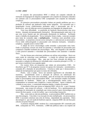 26
3. CISC x RISC
O conceito dos processadores RISC é utilizar um conjunto reduzido de
instruções de linguagem de máquina (computador com conjunto de instruções reduzido)
em contraste com os processadores CISC (computador com conjunto de instruções
complexo).
Os primeiros processadores projetados tinham um grande problema que era a
produção de software que pudessem rodar nestas máquinas. Era necessário que o
programador tivesse conhecimentos profundos sobre o processador que ele ia
desenvolver, pois ele tinha que escrever programas em linguagem de máquina pura.
Visto essa dificuldade, os projetistas de hardware desenvolveram uma nova
técnica, chamada microprogramação (instruções). Microprogramação nada mais é do
que criar novas funções que são adicionadas diretamente no hardware, facilitando
assim o trabalho do programador. Novas instruções foram criadas, como por exemplo
para tratar de comandos case e multiplicações. Conforme eram percebido novas
necessidades, os projetistas criavam novas instruções e o adicionavam ao processador.
Foi-se então sobrecarregando os processador com inúmeras instruções, tornando-o
complexo, surgindo assim o termo CISC.
A adição de novos microcódigos acaba tornando o processador mais lento.
Então os projetistas criavam um modo de aumentar a velocidade do processador para
compensar a lentidão resultante dos microcódigos. Mas, está chegando o dia onde não
é mais possível aumentar a velocidade dos processadores sem aumentar o tamanho
físico.
Um das formas para solucionar problemas era utilizar microcódigos. Havia um
outro modo de solucionar esses problemas: a criação de software que pudessem
substituir esses microcódigos. Mas, para que isso fosse colocado em prática era
necessário a redução da diferença de velocidade entre a memória principal e a CPU, o
que tornava inutilizável essa segunda opção.
Em exames feitos em programas que rodam em processadores CISC, foi
descoberto que 85 % do programa consiste em apenas três instruções: assinalamentos,
comandos if e chamadas de procedimentos. Conclui-se então que é desnecessário a
adição de microprogramas que quase ou nunca são utilizados.
Porém, com o tempo, houve um aumento significativo da velocidade das
memórias, possibilitando assim a utilização de software em substituição dos
microprogramas. Mas existe uma curiosidade, antes da invenção dos microprogramas
todos os processadores eram processadores RISC, com instruções simples executadas
diretamente no hardware. Depois que a microprogramação tomou conta, os
computadores se tornaram mais complexos e menos eficientes. Agora a industria está
voltando às suas raízes, e construindo máquinas rápidas e simples novamente.
A descoberta crítica que tornou as máquinas RISC viáveis foi, o que é bastante
interessante, uma avanço de software, e não de hardware. Foi o aprimoramento da
tecnologia de otimização de compilação que tornou possível gerar microcódigos pelo
menos tão bom quanto, se não for melhor, que o microcódigo manuscrito.
Mas, como tudo na vida tem problemas, os processadores RISC também tem as
suas desvantagens. Uma delas é na execução de uma multiplicação, em processadores
RISC é necessário sintetizar uma série de formas, dependendo dos operandos. Outra
desvantagem é, que sem ajuda de hardware especial, máquinas RISC não são boas para
cálculos em ponto flutuante.
A primeira máquina RISC moderna foi o minicomputador 801 construído pela
IBM, começando em 1975, Entretanto, a IBM não publicou nada a seu respeito até
 