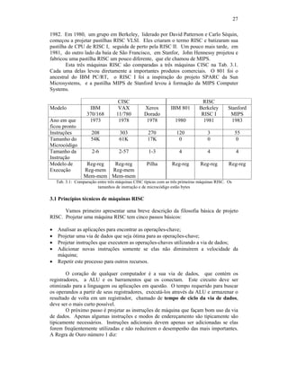 27
1982. Em 1980, um grupo em Berkeley, liderado por David Patterson e Carlo Séquin,
começou a projetar pastilhas RISC VLSI. Eles criaram o termo RISC e batizaram sua
pastilha de CPU de RISC I, seguida de perto pela RISC II. Um pouco mais tarde, em
1981, do outro lado da baía de São Francisco, em Stanfor, John Hennessy projetou e
fabricou uma pastilha RISC um pouco diferente, que ele chamou de MIPS.
Esta três máquinas RISC são comparadas a três máquinas CISC na Tab. 3.1.
Cada uma delas levou diretamente a importantes produtos comerciais. O 801 foi o
ancestral do IBM PC/RT, o RISC I foi a inspiração do projeto SPARC da Sun
Microsystems, e a pastilha MIPS de Stanford levou à formação da MIPS Computer
Systems.
CISC RISC
Modelo IBM
370/168
VAX
11/780
Xerox
Dorado
IBM 801 Berkeley
RISC I
Stanford
MIPS
Ano em que
ficou pronto
1973 1978 1978 1980 1981 1983
Instruções 208 303 270 120 3 55
Tamanho do
Microcódigo
54K 61K 17K 0 0 0
Tamanho da
Instrução
2-6 2-57 1-3 4 4 4
Modelo de
Execução
Reg-reg
Reg-mem
Mem-mem
Reg-reg
Reg-mem
Mem-mem
Pilha Reg-reg Reg-reg Reg-reg
Tab. 3.1: Comparação entre três máquinas CISC típicas com as três primeiras máquinas RISC. Os
tamanhos de instrução e de microcódigo estão bytes
3.1 Princípios técnicos de máquinas RISC
Vamos primeiro apresentar uma breve descrição da filosofia básica de projeto
RISC. Projetar uma máquina RISC tem cinco passos básicos:
· Analisar as aplicações para encontrar as operações-chave;
· Projetar uma via de dados que seja ótima para as operações-chave;
· Projetar instruções que executem as operações-chaves utilizando a via de dados;
· Adicionar novas instruções somente se elas não diminuírem a velocidade da
máquina;
· Repetir este processo para outros recursos.
O coração de qualquer computador é a sua via de dados, que contém os
registradores, a ALU e os barramentos que os conectam. Este circuito deve ser
otimizado para a linguagem ou aplicações em questão. O tempo requerido para buscar
os operandos a partir de seus registradores, executá-los através da ALU e armazenar o
resultado de volta em um registrador, chamado de tempo de ciclo da via de dados,
deve ser o mais curto possível.
O próximo passo é projetar as instruções de máquina que façam bom uso da via
de dados. Apenas algumas instruções e modos de endereçamento são tipicamente são
tipicamente necessários. Instruções adicionais devem apenas ser adicionadas se elas
forem freqüentemente utilizadas e não reduzirem o desempenho das mais importantes.
A Regra de Ouro número 1 diz:
 