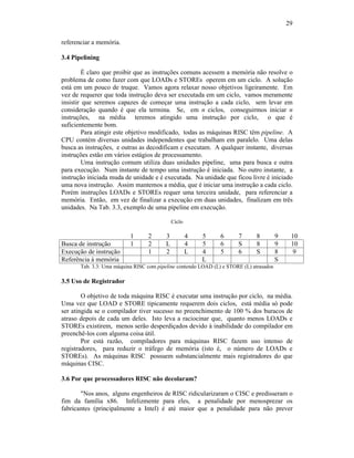 29
referenciar a memória.
3.4 Pipelining
É claro que proibir que as instruções comuns acessem a memória não resolve o
problema de como fazer com que LOADs e STOREs operem em um ciclo. A solução
está em um pouco de truque. Vamos agora relaxar nosso objetivos ligeiramente. Em
vez de requerer que toda instrução deva ser executada em um ciclo, vamos meramente
insistir que seremos capazes de começar uma instrução a cada ciclo, sem levar em
consideração quando é que ela termina. Se, em n ciclos, conseguirmos iniciar n
instruções, na média teremos atingido uma instrução por ciclo, o que é
suficientemente bom.
Para atingir este objetivo modificado, todas as máquinas RISC têm pipeline. A
CPU contém diversas unidades independentes que trabalham em paralelo. Uma delas
busca as instruções, e outras as decodificam e executam. A qualquer instante, diversas
instruções estão em vários estágios de processamento.
Uma instrução comum utiliza duas unidades pipeline, uma para busca e outra
para execução. Num instante de tempo uma instrução é iniciada. No outro instante, a
instrução iniciada muda de unidade e é executada. Na unidade que ficou livre é iniciado
uma nova instrução. Assim mantemos a média, que é iniciar uma instrução a cada ciclo.
Porém instruções LOADs e STOREs requer uma terceira unidade, para referenciar a
memória. Então, em vez de finalizar a execução em duas unidades, finalizam em três
unidades. Na Tab. 3.3, exemplo de uma pipeline em execução.
Ciclo
1 2 3 4 5 6 7 8 9 10
Busca de instrução 1 2 L 4 5 6 S 8 9 10
Execução de instrução 1 2 L 4 5 6 S 8 9
Referência à memória L S
Tab. 3.3: Uma máquina RISC com pipeline contendo LOAD (L) e STORE (L) atrasados
3.5 Uso de Registrador
O objetivo de toda máquina RISC é executar uma instrução por ciclo, na média.
Uma vez que LOAD e STORE tipicamente requerem dois ciclos, está média só pode
ser atingida se o compilador tiver sucesso no preenchimento de 100 % dos buracos de
atraso depois de cada um deles. Isto leva a raciocinar que, quanto menos LOADs e
STOREs existirem, menos serão desperdiçados devido à inabilidade do compilador em
preenchê-los com alguma coisa útil.
Por está razão, compiladores para máquinas RISC fazem uso intenso de
registradores, para reduzir o tráfego de memória (isto é, o número de LOADs e
STOREs). As máquinas RISC possuem substancialmente mais registradores do que
máquinas CISC.
3.6 Por que processadores RISC não decolaram?
"Nos anos, alguns engenheiros de RISC ridicularizaram o CISC e predisseram o
fim da família x86. Infelizmente para eles, a penalidade por menosprezar os
fabricantes (principalmente a Intel) é até maior que a penalidade para não prever
 