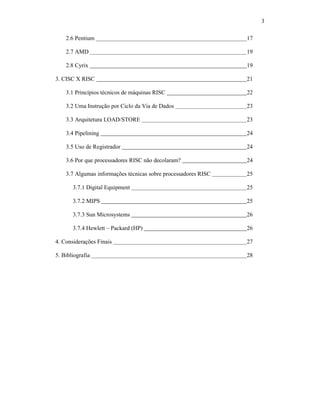 3
2.6 Pentium 17
2.7 AMD 19
2.8 Cyrix 19
3. CISC X RISC 21
3.1 Princípios técnicos de máquinas RISC 22
3.2 Uma Instrução por Ciclo da Via de Dados 23
3.3 Arquitetura LOAD/STORE 23
3.4 Pipelining 24
3.5 Uso de Registrador 24
3.6 Por que processadores RISC não decolaram? 24
3.7 Algumas informações técnicas sobre processadores RISC 25
3.7.1 Digital Equipment 25
3.7.2 MIPS 25
3.7.3 Sun Microsystems 26
3.7.4 Hewlett – Packard (HP) 26
4. Considerações Finais 27
5. Bibliografia 28
 