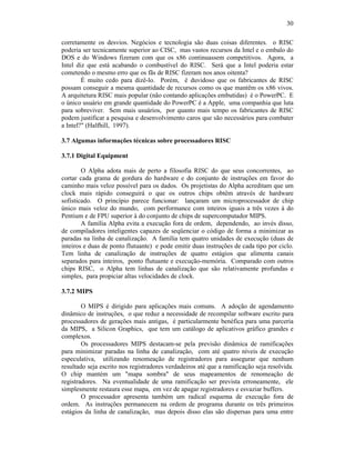 30
corretamente os desvios. Negócios e tecnologia são duas coisas diferentes. o RISC
poderia ser tecnicamente superior ao CISC, mas vastos recursos da Intel e o embalo do
DOS e do Windows fizeram com que os x86 continuassem competitivos. Agora, a
Intel diz que está acabando o combustível do RISC. Será que a Intel poderia estar
cometendo o mesmo erro que os fãs de RISC fizeram nos anos oitenta?
É muito cedo para dizê-lo. Porém, é duvidoso que os fabricantes de RISC
possam conseguir a mesma quantidade de recursos como os que mantêm os x86 vivos.
A arquitetura RISC mais popular (não contando aplicações embutidas) é o PowerPC. E
o único usuário em grande quantidade do PowerPC é a Apple, uma companhia que luta
para sobreviver. Sem mais usuários, por quanto mais tempo os fabricantes de RISC
podem justificar a pesquisa e desenvolvimento caros que são necessários para combater
a Intel?" (Halfhill, 1997).
3.7 Algumas informações técnicas sobre processadores RISC
3.7.1 Digital Equipment
O Alpha adota mais de perto a filosofia RISC do que seus concorrentes, ao
cortar cada grama de gordura do hardware e do conjunto de instruções em favor do
caminho mais veloz possível para os dados. Os projetistas do Alpha acreditam que um
clock mais rápido conseguirá o que os outros chips obtêm através de hardware
sofisticado. O princípio parece funcionar: lançaram um microprocessador de chip
único mais veloz do mundo, com performance com inteiros iguais a três vezes à do
Pentium e de FPU superior à do conjunto de chips de supercomputador MIPS.
A família Alpha evita a execução fora de ordem, dependendo, ao invés disso,
de compiladores inteligentes capazes de seqüenciar o código de forma a minimizar as
paradas na linha de canalização. A família tem quatro unidades de execução (duas de
inteiros e duas de ponto flutuante) e pode emitir duas instruções de cada tipo por ciclo.
Tem linha de canalização de instruções de quatro estágios que alimenta canais
separados para inteiros, ponto flutuante e execução-memória. Comparado com outros
chips RISC, o Alpha tem linhas de canalização que são relativamente profundas e
simples, para propiciar altas velocidades de clock.
3.7.2 MIPS
O MIPS é dirigido para aplicações mais comuns. A adoção de agendamento
dinâmico de instruções, o que reduz a necessidade de recompilar software escrito para
processadores de gerações mais antigas, é particularmente benéfica para uma parceria
da MIPS, a Silicon Graphics, que tem um catálogo de aplicativos gráfico grandes e
complexos.
Os processadores MIPS destacam-se pela previsão dinâmica de ramificações
para minimizar paradas na linha de canalização, com até quatro níveis de execução
especulativa, utilizando renomeação de registradores para assegurar que nenhum
resultado seja escrito nos registradores verdadeiros até que a ramificação seja resolvida.
O chip mantém um "mapa sombra" de seus mapeamentos de renomeação de
registradores. Na eventualidade de uma ramificação ser prevista erroneamente, ele
simplesmente restaura esse mapa, em vez de apagar registradores e esvaziar buffers.
O processador apresenta também um radical esquema de execução fora de
ordem. As instruções permanecem na ordem de programa durante os três primeiros
estágios da linha de canalização, mas depois disso elas são dispersas para uma entre
 