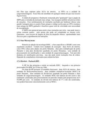 31
três filas (que esperam pelas ALUs de inteiros, as FPUs ou a unidade de
carga/armazenagem). Essas filas são atendidas em qualquer ordem em que seus recurso
fiquem livres.
A ordem de programa é finalmente restaurada pela "graduação" (que é jargão da
MIPS para a retirada) da instrução mais antiga. Isso assegura também um preciso relato
de exceções. Esse reordenamento de instruções auxiliado por hardware oferece uma
grande vantagem para os usuário finais porque o código escrito para as CPUs escalares
mais antigas da MIPS ganharão o beneficio quase total de velocidade sem necessidade
de recompilação.
O MIPS tem potencial para emitir cinco instruções por ciclo, mas pode trazer e
retirar somente quatro; uma quinta não pode ser completada no mesmo ciclo.
Entretanto, esse excesso de largura de faixa de despacho oferece oportunidades mais
flexíveis para o agendamento de instruções.
3.7.3 Sun Microsystems
Pioneira na adoção da tecnologia RISC, a Sun especificou o SPARC como uma
arquitetura escalável. Contém nove unidades de execução: duas ALUs de inteiros,
cinco FPUs (duas para adição em ponto flutuante, duas para multiplicação de ponto
flutuante e uma para divisão/raiz quadrada em ponto flutuante), uma unidade de
processamento de ramificações e uma unidade de carga/armazenagem. Tem previsão
dinâmica de ramificações previstas, mas não pode emitir instruções fora de ordem.
Depende de compiladores otimizados para ordená-las bem.
3.7.4 Hewlett – Packard (HP)
A HP foi das primeiras a entrar no mercado RISC, lançando o seu primeiro
processador PA-RISC de 32 bits em 1986.
Os chips da HP possuem 10 unidades funcionais: duas ALUs de inteiros, duas
unidades de deslocamentos/mescla, duas unidades multiplicar/acumular (MAC) de
ponto flutuante, duas unidades de divisão/raiz quadrada em ponto flutuante e duas
unidades de carga/armazenagem. As unidades MAC têm latência de três ciclos e são
totalmente canalizadas para processamento em precisão simples para proporcionar até 4
FLOPS por ciclo. As unidades de divisão tem latência de 17 e não são canalizadas,
mas podem funcionar concorrentemente com as MACs.
 