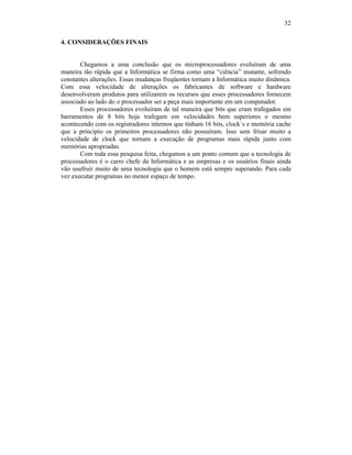 32
4. CONSIDERAÇÕES FINAIS
Chegamos a uma conclusão que os microprocessadores evoluíram de uma
maneira tão rápida que a Informática se firma como uma “ciência” mutante, sofrendo
constantes alterações. Essas mudanças freqüentes tornam a Informática muito dinâmica.
Com essa velocidade de alterações os fabricantes de software e hardware
desenvolveram produtos para utilizarem os recursos que esses processadores fornecem
associado ao lado do o processador ser a peça mais importante em um computador.
Esses processadores evoluíram de tal maneira que bits que eram trafegados em
barramentos de 8 bits hoje trafegam em velocidades bem superiores o mesmo
acontecendo com os registradores internos que tinham 16 bits, clock´s e memória cache
que a principio os primeiros processadores não possuíram. Isso sem frisar muito a
velocidade de clock que tornam a execução de programas mais rápida junto com
memórias apropriadas.
Com toda essa pesquisa feita, chegamos a um ponto comum que a tecnologia de
processadores é o carro chefe da Informática e as empresas e os usuários finais ainda
vão usufruir muito de uma tecnologia que o homem está sempre superando. Para cada
vez executar programas no menor espaço de tempo.
 