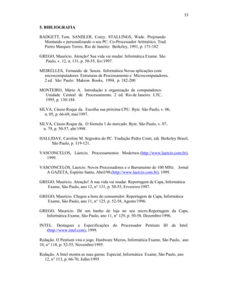 33
5. BIBLIOGRAFIA
BADGETT, Tom. SANDLER, Corey. STALLINGS, Wade. Projetando
Montando e personalizando o seu PC: Co-Processador Aritmético. Trad.
Pietro Marques Torres. Rio de Janeiro: Berkeley, 1991, p. 171-182
GREGO, Maurício. Atenção! Sua vida vai mudar. Informática Exame. São
Paulo, v. 12, n. 131, p. 50-55, fev/1997.
MEIRELLES, Fernando de Souza. Informática Novas aplicações com
microcomputadores: Estruturas de Processamento e Microcomputadores.
2 ed. São Paulo: Makron Books, 1994, p. 182-200
MONTEIRO, Mário A. Introdução à organização de computadores:
Unidade Central de Processamento. 2 ed. Rio de Janeiro: LTC,
1995, p. 130-184
SILVA, Cássio Roque da. Escolha sua próxima CPU. Byte. São Paulo, v. 06,
n. 05, p. 66-69, mai/1997.
SILVA, Cássio Roque da. O fórmula 1 do mercado. Byte. São Paulo, v. 07,
n. 79, p. 50-57, abr/1998.
HALLIDAY, Caroline M. Segredos do PC. Tradução Pedro Conti, edi. Berkeley Brasil,
São Paulo, p. 119-121.
VASCONCELOS, Láercio. Processamentos Modernos.(http://www.laercio.com.br),
1999.
VASCONCELOS, Láercio. Novos Processadores e o Barramento de 100 MHz. Jornal
A GAZETA, Espírito Santo, Abril/98,(http://www.laercio.com.br), 1999.
GREGO, Maurício. Atenção! A sua vida vai mudar. Reportagem de Capa, Informática
Exame, São Paulo, ano 12, n° 131, p. 50-55, Fevereiro/1997.
GREGO, Maurício. Chegou a hora do consumidor. Reportagem de Capa, Informática
Exame, São Paulo, ano 11, n° 125, p. 52-58, Agosto/1996.
GREGO, Maurício. Dê um banho de loja no seu micro.Reportagem da Capa,
Informática Exame, São Paulo, ano 11, n° 129, p. 50-58, Dezembro/1996.
INTEL. Destaques e Especificações do Processador Pentium III da Intel.
(http://www.intel.com), 1999.
Redação. O Pentium vira o jogo. Hardware Micros, Informática Exame, São Paulo, ano
10, n° 118, p. 52-55, Novembro/1995.
Redação. A Intel mostra as suas garras. Especial, Informática Exame, São Paulo, ano
12, n° 113, p. 66-70, Julho/1995
 