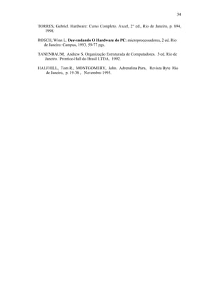 34
TORRES, Gabriel. Hardware: Curso Completo. Axcel, 2° ed., Rio de Janeiro, p. 894,
1998.
ROSCH, Winn L. Desvendando O Hardware do PC: microprocessadores, 2 ed. Rio
de Janeiro: Campus, 1993. 59-77 pgs.
TANENBAUM, Andrew S. Organização Estruturada de Computadores. 3 ed. Rio de
Janeiro. Prentice-Hall do Brasil LTDA, 1992.
HALFHILL, Tom R., MONTGOMERY, John. Adrenalina Pura, Revista Byte Rio
de Janeiro, p. 19-38 , Novembro 1995.
 