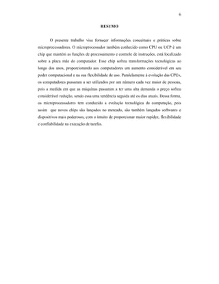 6
RESUMO
O presente trabalho visa fornecer informações conceituais e práticas sobre
microprocessadores. O microprocessador também conhecido como CPU ou UCP é um
chip que mantém as funções de processamento e controle de instruções, está localizado
sobre a placa mãe do computador. Esse chip sofreu transformações tecnológicas ao
longo dos anos, proporcionando aos computadores um aumento considerável em seu
poder computacional e na sua flexibilidade de uso. Paralelamente à evolução das CPUs,
os computadores passaram a ser utilizados por um número cada vez maior de pessoas,
pois a medida em que as máquinas passaram a ter uma alta demanda o preço sofreu
considerável redução, sendo essa uma tendência seguida até os dias atuais. Dessa forma,
os microprocessadores tem conduzido a evolução tecnológica da computação, pois
assim que novos chips são lançados no mercado, são também lançados softwares e
dispositivos mais poderosos, com o intuito de proporcionar maior rapidez, flexibilidade
e confiabilidade na execução de tarefas.
 