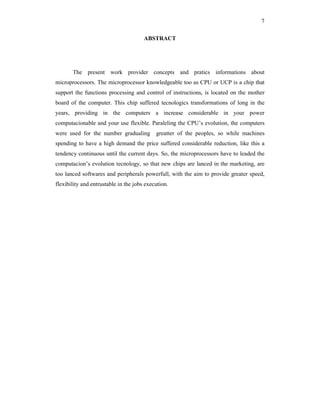 7
ABSTRACT
The present work provider concepts and pratics informations about
microprocessors. The microprocessor knowledgeable too as CPU or UCP is a chip that
support the functions processing and control of instructions, is located on the mother
board of the computer. This chip suffered tecnologics transformations of long in the
years, providing in the computers a increase considerable in your power
computacionable and your use flexible. Paraleling the CPU’s evolution, the computers
were used for the number gradualing greatter of the peoples, so while machines
spending to have a high demand the price suffered considerable reduction, like this a
tendency continuous until the current days. So, the microprocessors have to leaded the
computacion’s evolution tecnology, so that new chips are lanced in the marketing, are
too lanced softwares and peripherals powerfull, with the aim to provide greater speed,
flexibility and entrustable in the jobs execution.
 