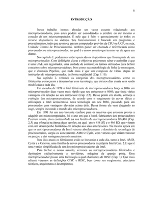 8
INTRODUÇÃO
Neste trabalho iremos abordar um vasto assunto relacionado aos
microprocessadores, pois estes podem ser considerados o cérebro ou até mesmo o
coração de um microcomputador. É nele que é feito o gerenciamento de todos os
recurso disponíveis no sistema. Seu funcionamento é baseado em programas e
procedimentos, tudo que acontece em um computador provém da CPU ou UCP, ou seja,
Unidade Central de Processamento, também poder ser chamada e referenciada como
processador ou microprocessador, no qual é o nosso assunto que iremos ver de agora em
diante.
No capítulo 1, poderemos saber quais são os dispositivos que fazem parte de um
microprocessador. Com definições claras e objetivas poderemos saber e assimilar o que
é uma UAL, um registrador, uma unidade de controle, os termos utilizados para definir
conceitos sobre microprocessadores, bem como sua metodologia de linha de montagem,
que é chamada Pipeline, que nada mais é que um composto de várias etapas de
instruções do microprocessador, de forma seqüêncial (Cap. 1.10).
No capítulo 2, veremos as categorias dos microprocessadores, como os
fabricantes começaram a desenvolver essa tecnologia, que até nos dias atuais vem sendo
modificada a cada dia.
Em meados de 1978 a Intel fabricante de microprocessadores lança o 8086 um
microprocessador duas vezes mais rápido que seu antecessor o 8080, que tinha várias
vantagens em relação ao seu antecessor (Cap. 2.5). Desse ponto em diante, começa a
evolução dos microprocessadores, de acordo com o surgimento de novas idéias e
utilizações a Intel acrescentava nova tecnologia em seu 8086, passando para um
processador com vantagens elevadas acima dele. Dessa forma ela vem chegando ao
auge, sempre inovando o mundo dos microprocessadores.
Em 1991 foi um ano bastante confuso para os usuários que estavam prestes a
adquirir um microcomputador, foi o ano em que a Intel, fabricantes dos processadores
Pentium atuais, dava continuidade na sua família de microprocessadores 80x486 (Cap.
2.5) que oferecia na época duas versões, na qual era o 486 SX e o 486 DX que vieram
com um desempenho fantástico em relação aos seus antecessores. Na mesma época em
que os microprocessadores da Intel reinava absolutamente o domínio da tecnologia de
processamento, surgiu os concorrentes AMD e Cyrix, com versões que viriam baratiar
os preços, e dar vantagens para nós usuários.
Nos dias atuais os fabricantes estão se inovando a cada dia, tanto a Intel, AMD,
Cyrix e a Celeron, uma família de novos processadores da própria Intel (Cap. 2.6) que é
uma versão simplificada de um dos microprocessadores da Intel.
Para fechar o nosso assunto, veremos os microprocessadores fabricados e
destinados exclusivamente a servidores, máquina de grande porte. Esse
microprocessador possui uma tecnologia a qual chamamos de RISC (Cap. 3). Que mais
adiante veremos as definições CISC x RISC, bem como seu surgimento, princípios
técnicos, arquiteturas e desempenhos.
 