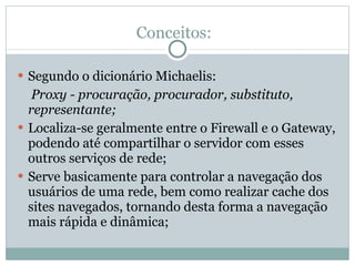 Conceitos: Segundo o dicionário Michaelis:   Proxy - procuração, procurador, substituto, representante; Localiza-se geralmente entre o Firewall e o Gateway, podendo até compartilhar o servidor com esses outros serviços de rede; Serve basicamente para controlar a navegação dos usuários de uma rede, bem como realizar cache dos sites navegados, tornando desta forma a navegação mais rápida e dinâmica; 