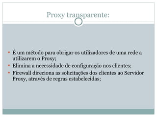 Proxy transparente: É um método para obrigar os utilizadores de uma rede a utilizarem o Proxy; Elimina a necessidade de configuração nos clientes; Firewall direciona as solicitações dos clientes ao Servidor Proxy, através de regras estabelecidas; 
