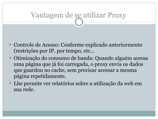 Vantagem de se utilizar Proxy Controle de Acesso: Conforme explicado anteriormente (restrições por IP, por tempo, etc... Otimização do consumo de banda: Quando alguém acessa uma página que já foi carregada, o proxy envia os dados que guardou no cache, sem precisar acessar a mesma página repetidamente.  Lhe permite ver relatórios sobre a utilização da web em sua rede. 
