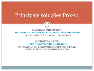 Principais soluções Proxy: ISA SERVER (MICROSOFT):  HTTP://WWW.MICROSOFT.COM/BRASIL/SERVIDORES/ISASERVER/DEFAULT.MSPX (PROXY, FIREWALL E MONITORAMENTO) SQUID (UNIX BASED) HTTP://WWW.SQUID-CACHE.ORG/ (PODE ATUAR EM CONJUNTO COM IPTABLES E SARG PARA FIREWALL/MONITORAMENTO) 