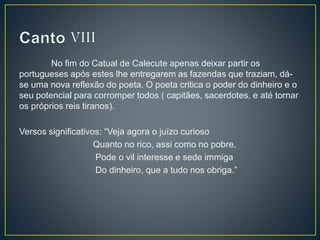 No fim do Catual de Calecute apenas deixar partir os
portugueses após estes lhe entregarem as fazendas que traziam, dá-
se uma nova reflexão do poeta. O poeta critica o poder do dinheiro e o
seu potencial para corromper todos ( capitães, sacerdotes, e até tornar
os próprios reis tiranos).
Versos significativos: “Veja agora o juízo curioso
Quanto no rico, assi como no pobre,
Pode o vil interesse e sede immiga
Do dinheiro, que a tudo nos obriga.”
 