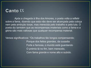 Após a chegada à Ilha dos Amores, o poeta volta a refletir
sobre a fama, dizendo que esta não deve ser alcançada pela cobiça
nem pela ambição torpe, mas merecida pelo trabalho e pela luta. O
poeta diz também que as recompensas imateriais como a fama e a
glória são mais valiosas que qualquer recompensa material.
Versos significativos: “Os trabalhos tão longos compensando;
Porque dos feitos grandes, da ousadia
Forte e famosa, o mundo está guardando
O prémio lá no fim, bem merecido,
Com fama grande e nome alto e subido.
 